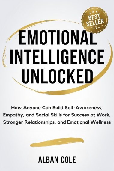 Emotional Intelligence Unlocked: How Anyone Can Build Self-Awareness, Empathy, and Social Skills for Success at Work, Stronger Relationships, and Emotional Wellness