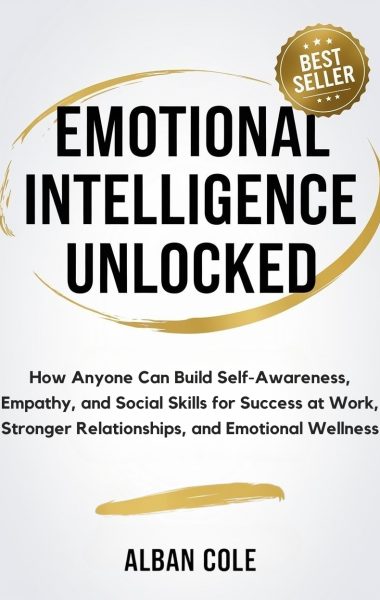 Emotional Intelligence Unlocked: How Anyone Can Build Self-Awareness, Empathy, and Social Skills for Success at Work, Stronger Relationships, and Emotional Wellness